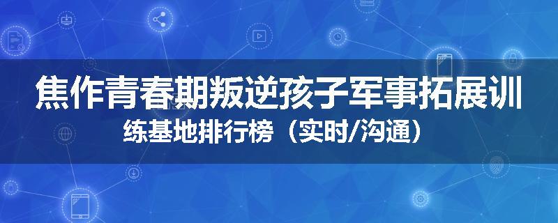 焦作青春期叛逆孩子军事拓展训练基地排行榜（实时/沟通）