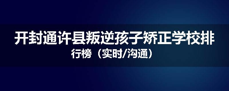 开封通许县叛逆孩子矫正学校排行榜（实时/沟通）