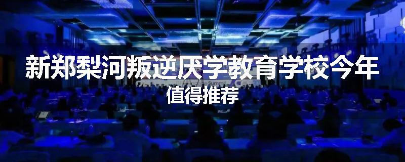 新郑梨河叛逆厌学教育学校今年值得推荐