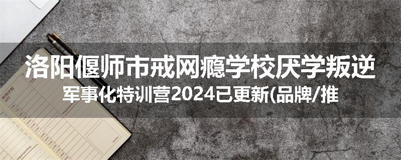 洛阳偃师市戒网瘾学校厌学叛逆军事化特训营2024已更新(品牌/推荐)