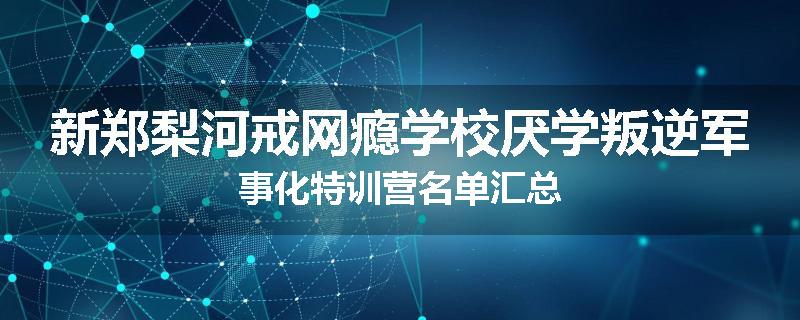 新郑梨河戒网瘾学校厌学叛逆军事化特训营名单汇总