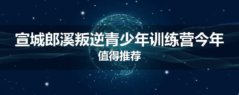 宣城郎溪叛逆青少年训练营今年值得推荐