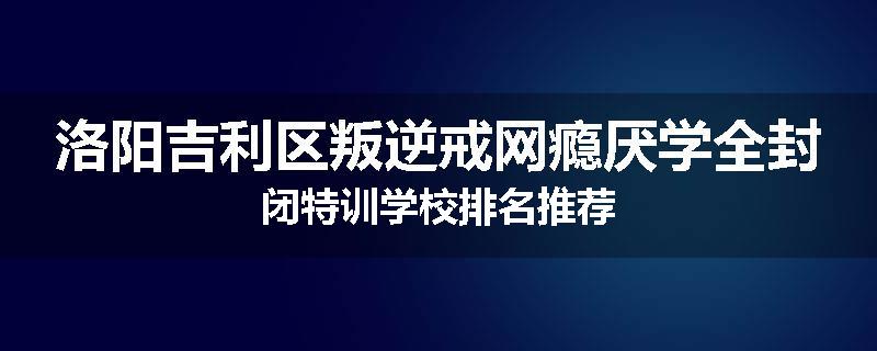 洛阳吉利区叛逆戒网瘾厌学全封闭特训学校排名推荐