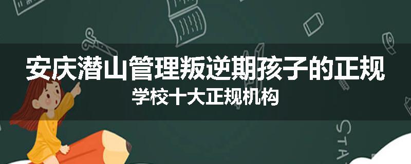 安庆潜山管理叛逆期孩子的正规学校十大正规机构
