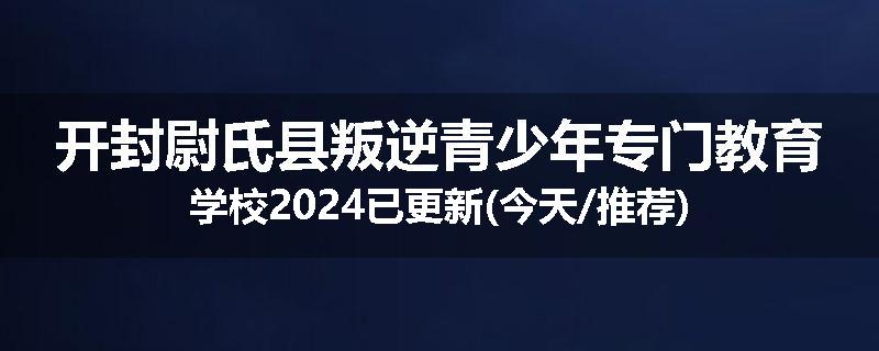 开封尉氏县叛逆青少年专门教育学校2024已更新(今天/推荐)