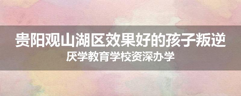 贵阳观山湖区效果好的孩子叛逆厌学教育学校资深办学