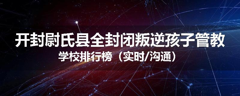 开封尉氏县全封闭叛逆孩子管教学校排行榜（实时/沟通）