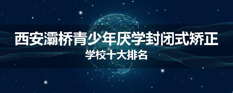 西安灞桥青少年厌学封闭式矫正学校十大排名