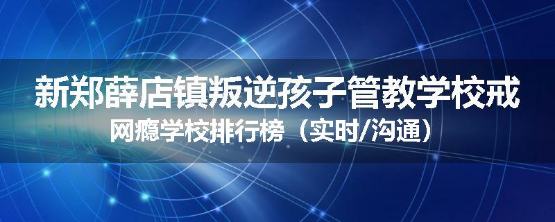新郑薛店镇叛逆孩子管教学校戒网瘾学校排行榜（实时/沟通）