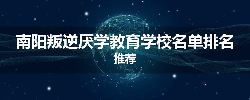 南阳叛逆厌学教育学校名单排名推荐
