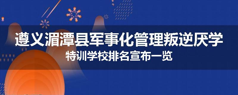 遵义湄潭县军事化管理叛逆厌学特训学校排名宣布一览