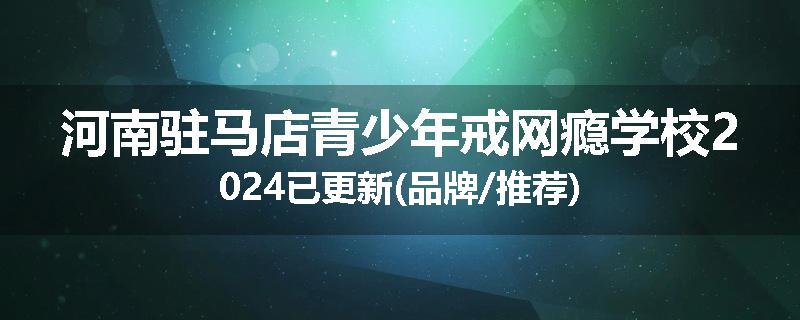 河南驻马店青少年戒网瘾学校2024已更新(品牌/推荐)