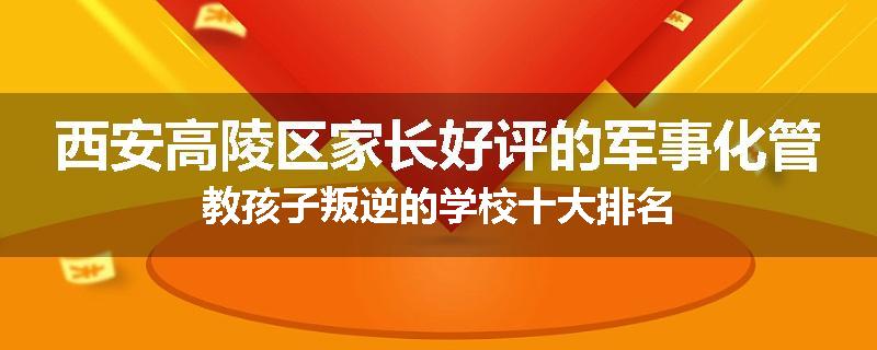 西安高陵区家长好评的军事化管教孩子叛逆的学校十大排名