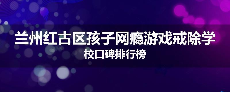 兰州红古区孩子网瘾游戏戒除学校口碑排行榜
