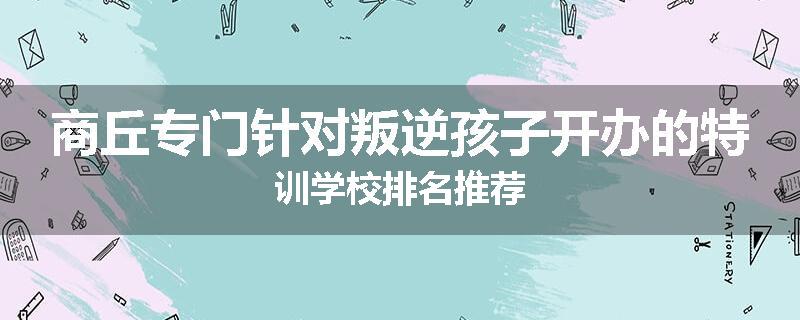 商丘专门针对叛逆孩子开办的特训学校排名推荐