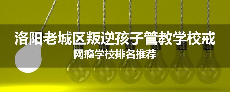 洛阳老城区叛逆孩子管教学校戒网瘾学校排名推荐