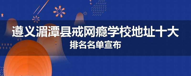 遵义湄潭县戒网瘾学校地址十大排名名单宣布