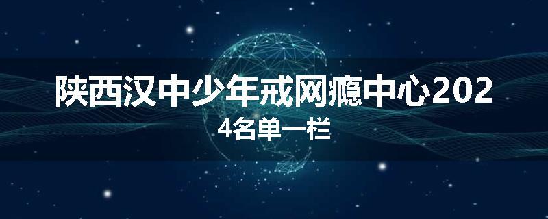 陕西汉中少年戒网瘾中心2024名单一栏