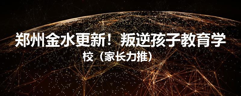 郑州金水更新！叛逆孩子教育学校（家长力推）