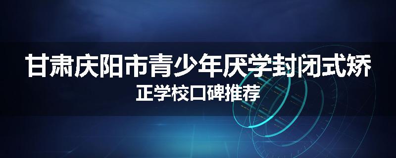 甘肃庆阳市青少年厌学封闭式矫正学校口碑推荐
