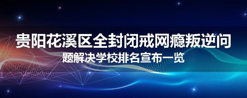 贵阳花溪区全封闭戒网瘾叛逆问题解决学校排名宣布一览