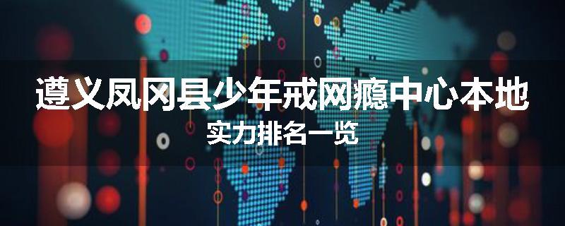 遵义凤冈县少年戒网瘾中心本地实力排名一览