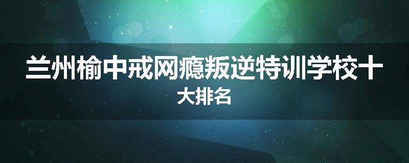 兰州榆中戒网瘾叛逆特训学校十大排名