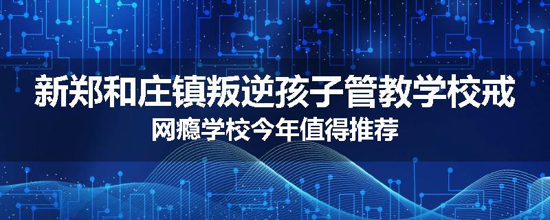 新郑和庄镇叛逆孩子管教学校戒网瘾学校今年值得推荐
