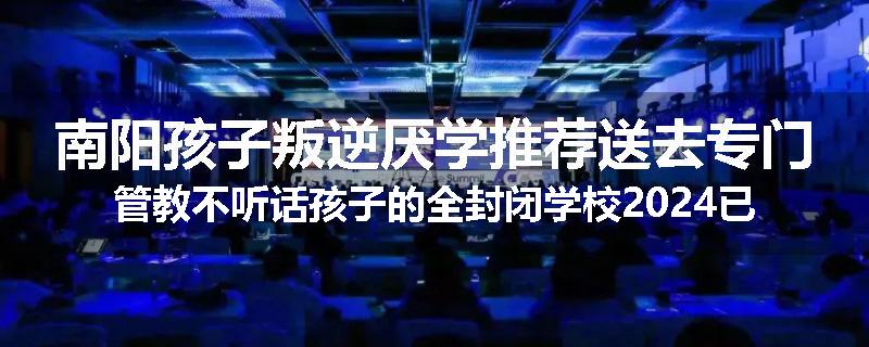 南阳孩子叛逆厌学推荐送去专门管教不听话孩子的全封闭学校2024已更新(今天/推荐)