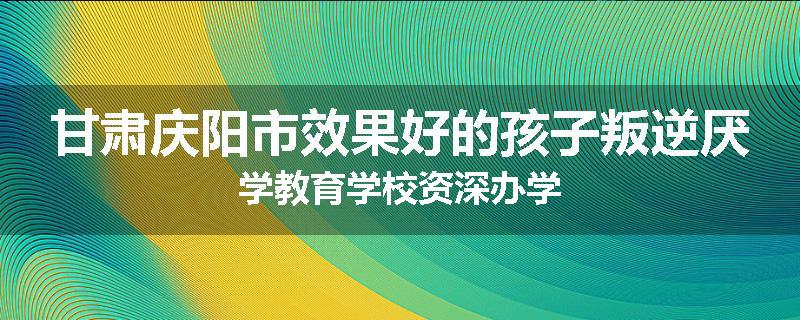 甘肃庆阳市效果好的孩子叛逆厌学教育学校资深办学