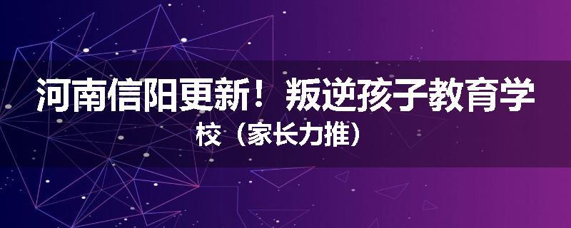 河南信阳更新！叛逆孩子教育学校（家长力推）