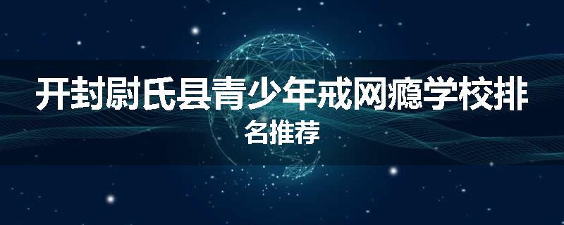 开封尉氏县青少年戒网瘾学校排名推荐