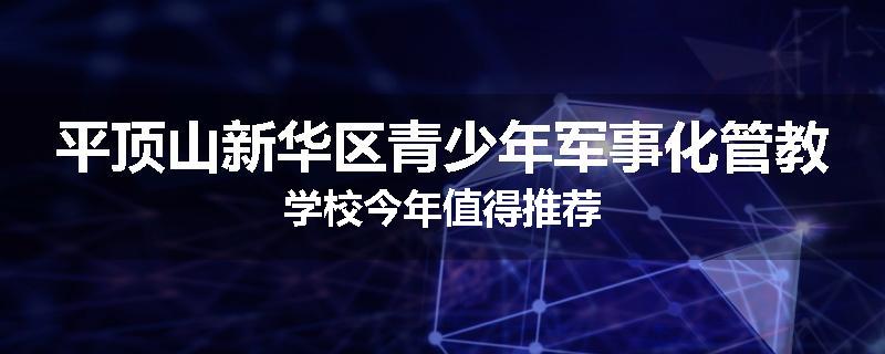 平顶山新华区青少年军事化管教学校今年值得推荐