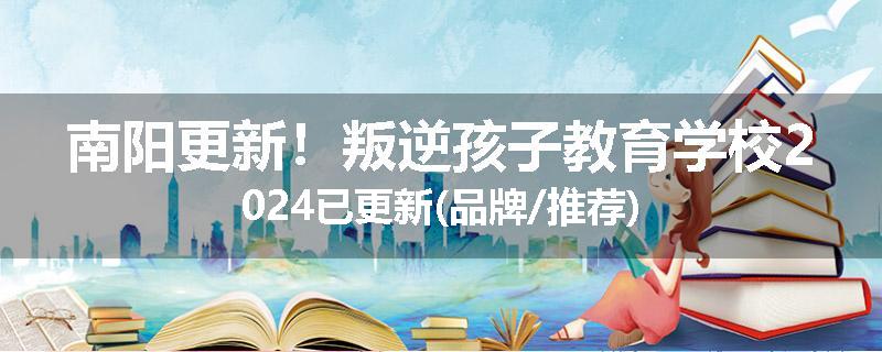 南阳更新！叛逆孩子教育学校2024已更新(品牌/推荐)