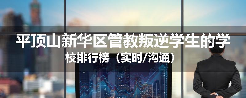 平顶山新华区管教叛逆学生的学校排行榜（实时/沟通）