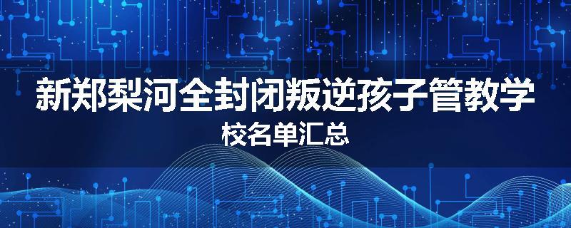 新郑梨河全封闭叛逆孩子管教学校名单汇总