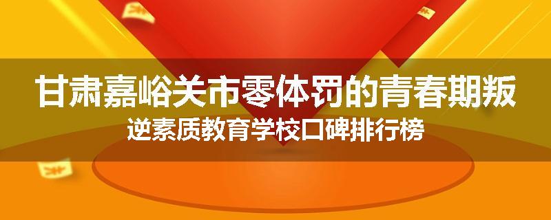 甘肃嘉峪关市零体罚的青春期叛逆素质教育学校口碑排行榜