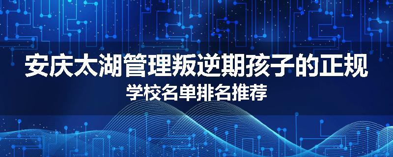 安庆太湖管理叛逆期孩子的正规学校名单排名推荐