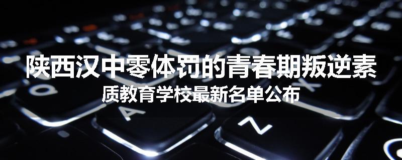 陕西汉中零体罚的青春期叛逆素质教育学校最新名单公布