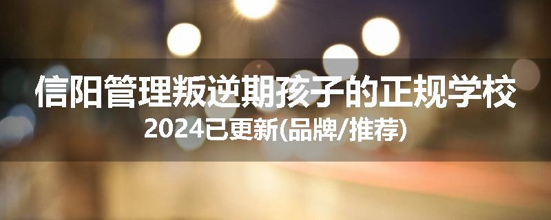 信阳管理叛逆期孩子的正规学校2024已更新(品牌/推荐)