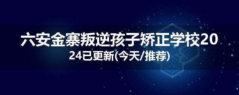 六安金寨叛逆孩子矫正学校2024已更新(今天/推荐)