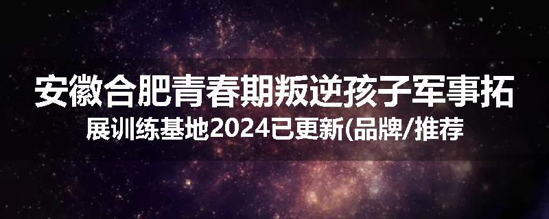 安徽合肥青春期叛逆孩子军事拓展训练基地2024已更新(品牌/推荐)