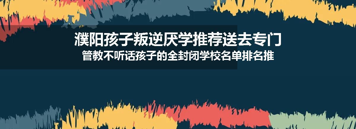 濮阳孩子叛逆厌学推荐送去专门管教不听话孩子的全封闭学校名单排名推荐