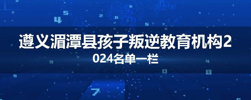 遵义湄潭县孩子叛逆教育机构2024名单一栏