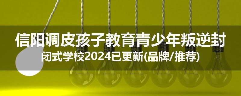 信阳调皮孩子教育青少年叛逆封闭式学校2024已更新(品牌/推荐)