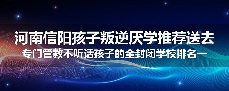 河南信阳孩子叛逆厌学推荐送去专门管教不听话孩子的全封闭学校排名一览