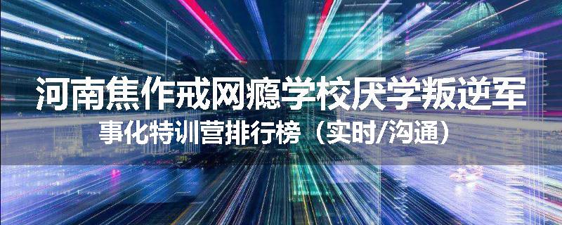 河南焦作戒网瘾学校厌学叛逆军事化特训营排行榜（实时/沟通）