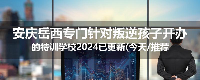 安庆岳西专门针对叛逆孩子开办的特训学校2024已更新(今天/推荐)