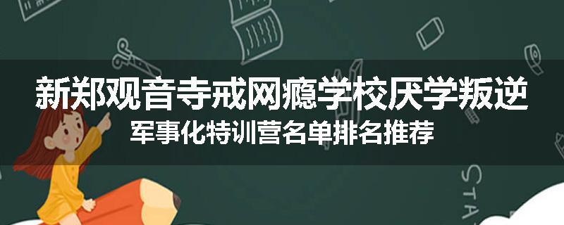 新郑观音寺戒网瘾学校厌学叛逆军事化特训营名单排名推荐