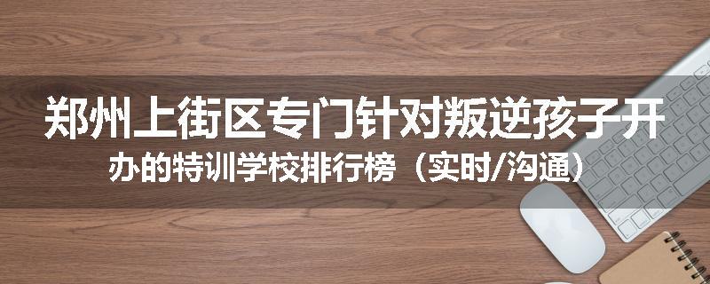 郑州上街区专门针对叛逆孩子开办的特训学校排行榜（实时/沟通）